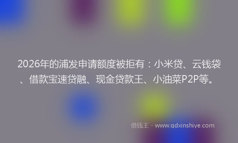 2026年的浦发申请额度被拒有：小米贷、云钱袋、借款宝速贷融、现金贷款王、小油菜P2P等。