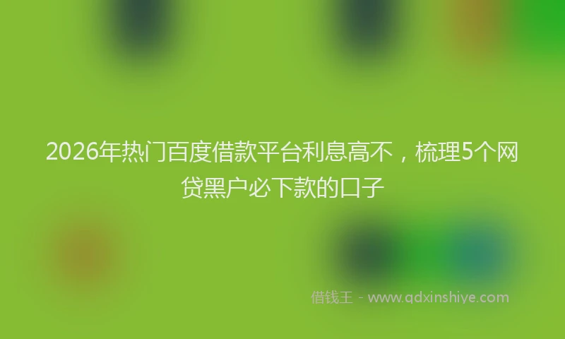 2026年热门百度借款平台利息高不，梳理5个网贷黑户必下款的口子