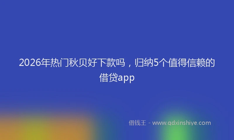 2026年热门秋贝好下款吗，归纳5个值得信赖的借贷app