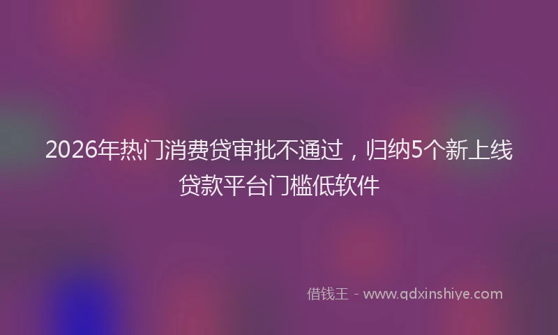 2026年热门消费贷审批不通过，归纳5个新上线贷款平台门槛低软件