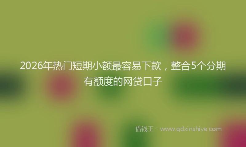 2026年热门短期小额最容易下款，整合5个分期有额度的网贷口子