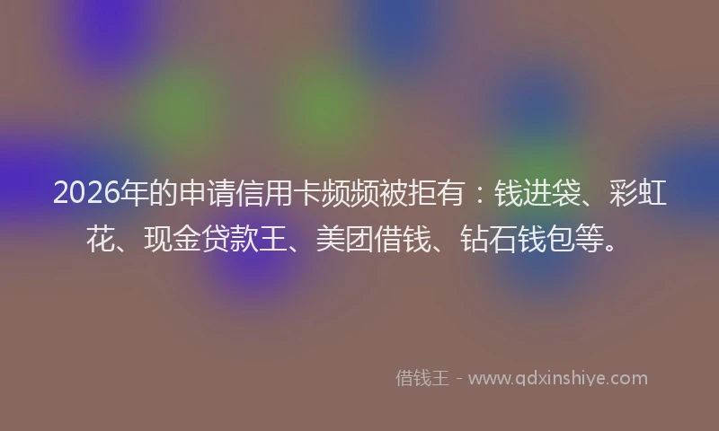 2026年的申请信用卡频频被拒有：钱进袋、彩虹花、现金贷款王、美团借钱、钻石钱包等。