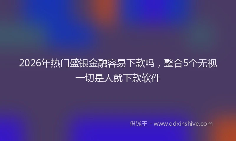 2026年热门盛银金融容易下款吗，整合5个无视一切是人就下款软件