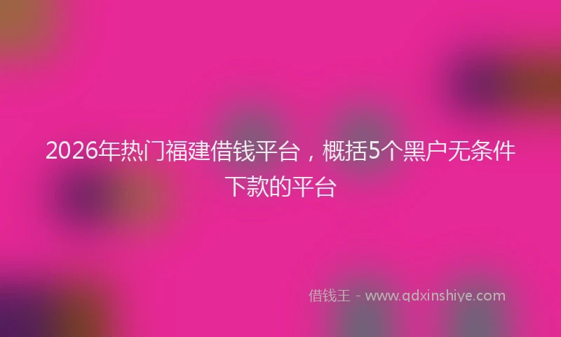 2026年热门福建借钱平台，概括5个黑户无条件下款的平台