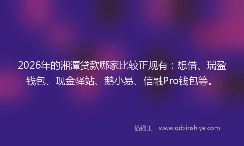 2026年的湘潭贷款哪家比较正规有：想借、瑞盈钱包、现金驿站、鹅小易、信融Pro钱包等。