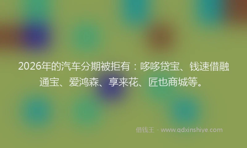 2026年的汽车分期被拒有：哆哆贷宝、钱速借融通宝、爱鸿森、享来花、匠也商城等。