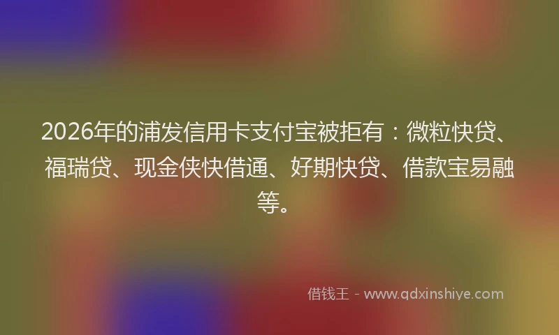 2026年的浦发信用卡支付宝被拒有：微粒快贷、福瑞贷、现金侠快借通、好期快贷、借款宝易融等。