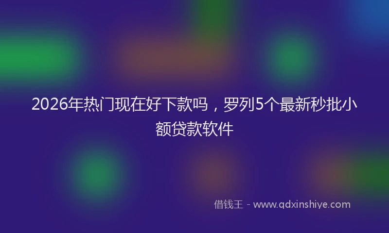 2026年热门现在好下款吗，罗列5个最新秒批小额贷款软件