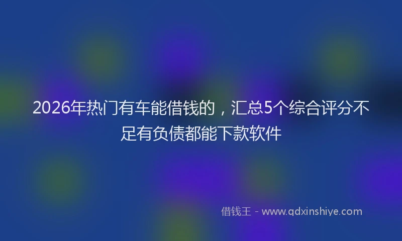 2026年热门有车能借钱的，汇总5个综合评分不足有负债都能下款软件