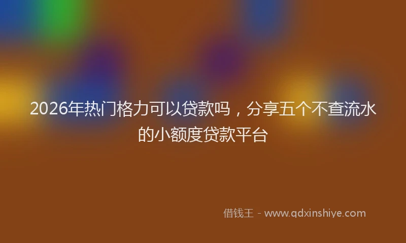 2026年热门格力可以贷款吗，分享五个不查流水的小额度贷款平台