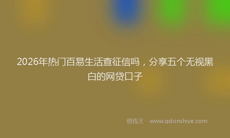 2026年热门百易生活查征信吗，分享五个无视黑白的网贷口子