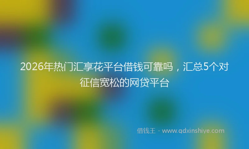 2026年热门汇享花平台借钱可靠吗，汇总5个对征信宽松的网贷平台