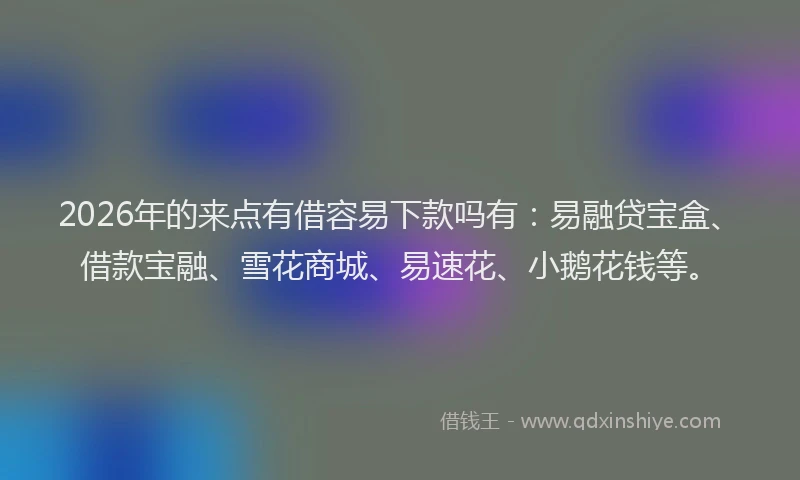 2026年的来点有借容易下款吗有：易融贷宝盒、借款宝融、雪花商城、易速花、小鹅花钱等。