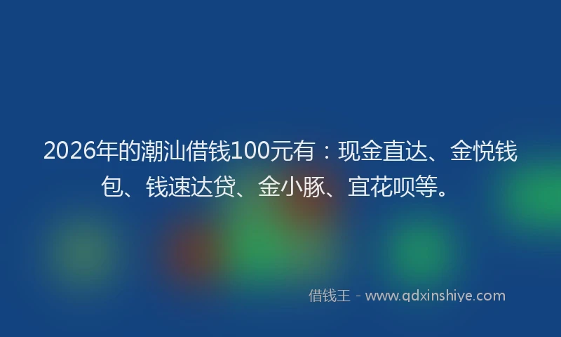2026年的潮汕借钱100元有：现金直达、金悦钱包、钱速达贷、金小豚、宜花呗等。