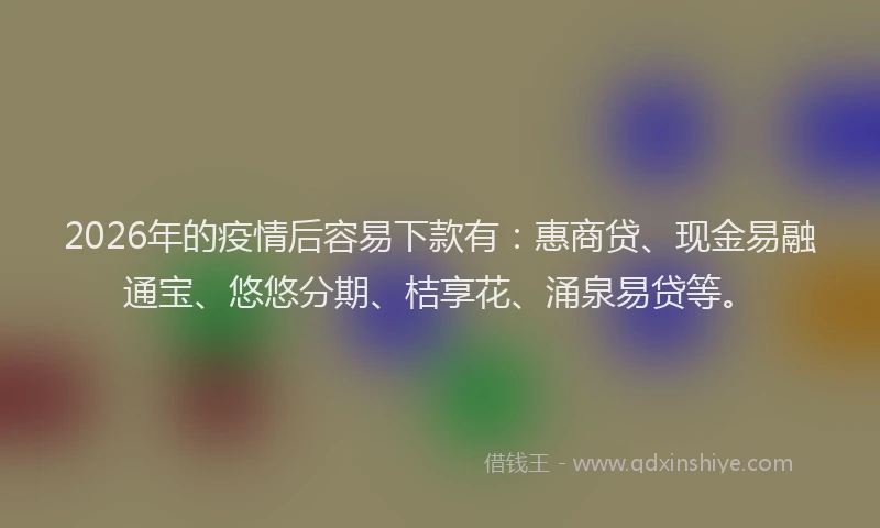 2026年的疫情后容易下款有：惠商贷、现金易融通宝、悠悠分期、桔享花、涌泉易贷等。
