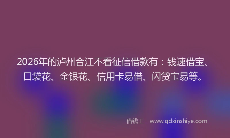 2026年的泸州合江不看征信借款有：钱速借宝、口袋花、金银花、信用卡易借、闪贷宝易等。