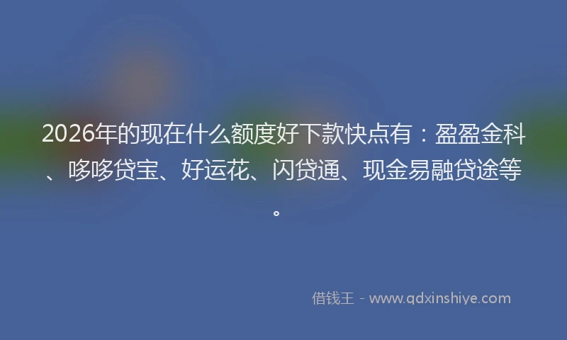 2026年的现在什么额度好下款快点有：盈盈金科、哆哆贷宝、好运花、闪贷通、现金易融贷途等。