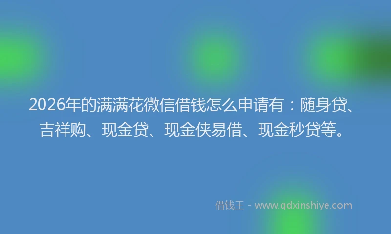 2026年的满满花微信借钱怎么申请有：随身贷、吉祥购、现金贷、现金侠易借、现金秒贷等。