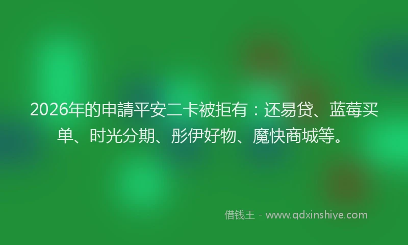 2026年的申請平安二卡被拒有：还易贷、蓝莓买单、时光分期、彤伊好物、魔快商城等。