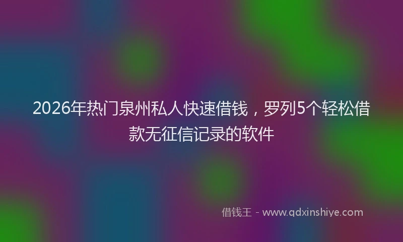 2026年热门泉州私人快速借钱,罗列5个轻松借款无征信记录的软件