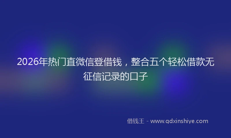 2026年热门直微信登借钱，整合五个轻松借款无征信记录的口子