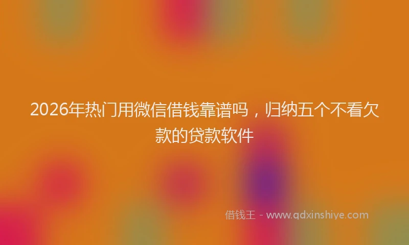 2026年热门用微信借钱靠谱吗，归纳五个不看欠款的贷款软件