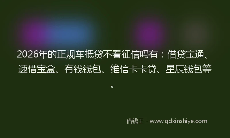 2026年的正规车抵贷不看征信吗有:借贷宝通、速借宝盒、有钱钱包、维信卡卡贷、星辰钱包等。