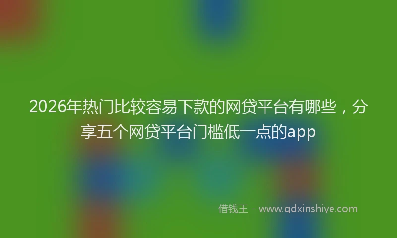 2026年热门比较容易下款的网贷平台有哪些，分享五个网贷平台门槛低一点的app