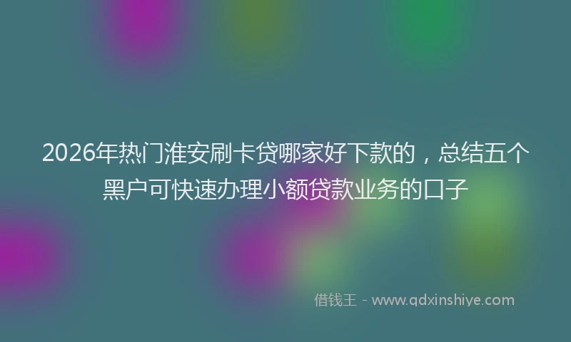 2026年热门淮安刷卡贷哪家好下款的，总结五个黑户可快速办理小额贷款业务的口子