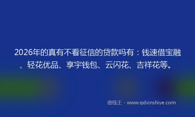 2026年的真有不看征信的贷款吗有：钱速借宝融、轻花优品、享宇钱包、云闪花、吉祥花等。