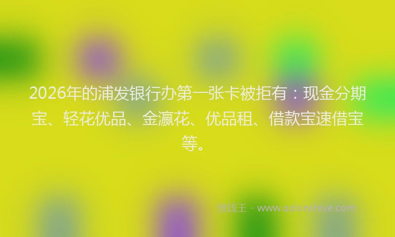 2026年的浦发银行办第一张卡被拒有:现金分期宝、轻花优品、金瀛花、优品租、借款宝速借宝等。