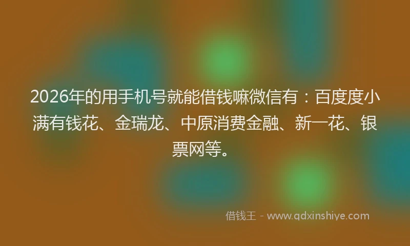 2026年的用手机号就能借钱嘛微信有：百度度小满有钱花、金瑞龙、中原消费金融、新一花、银票网等。