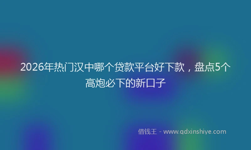 2026年热门汉中哪个贷款平台好下款，盘点5个高炮必下的新口子