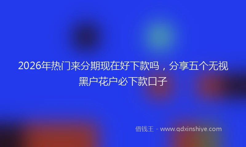 2026年热门来分期现在好下款吗，分享五个无视黑户花户必下款口子