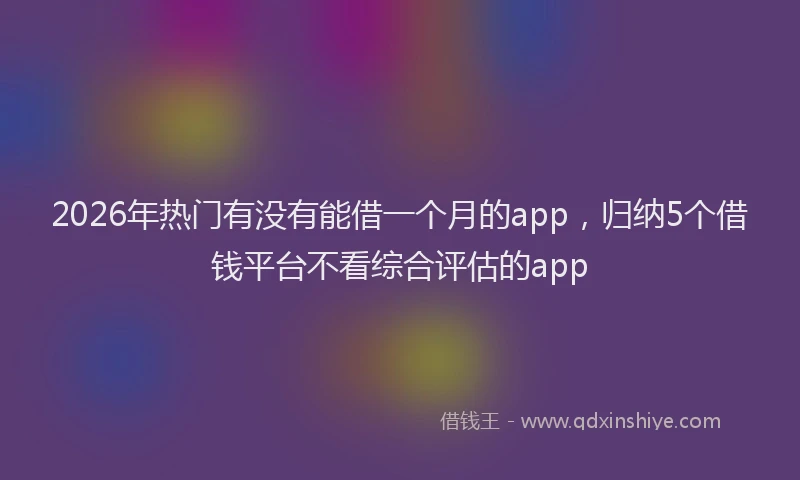 2026年热门有没有能借一个月的app，归纳5个借钱平台不看综合评估的app