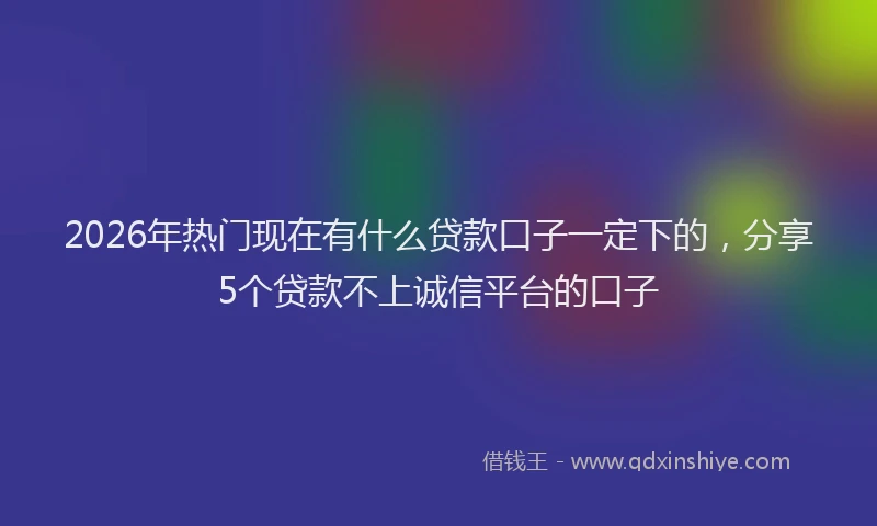2026年热门现在有什么贷款口子一定下的，分享5个贷款不上诚信平台的口子