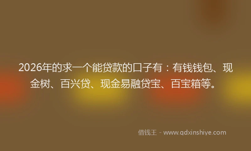 2026年的求一个能贷款的口子有：有钱钱包、现金树、百兴贷、现金易融贷宝、百宝箱等。