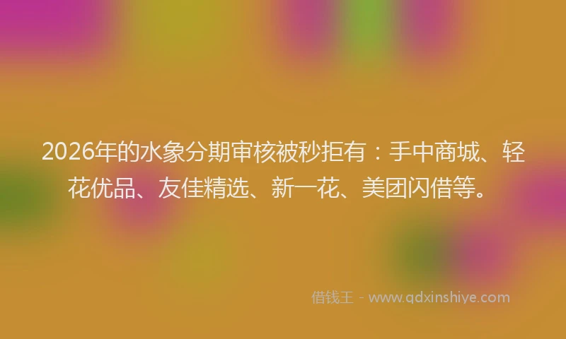 2026年的水象分期审核被秒拒有：手中商城、轻花优品、友佳精选、新一花、美团闪借等。