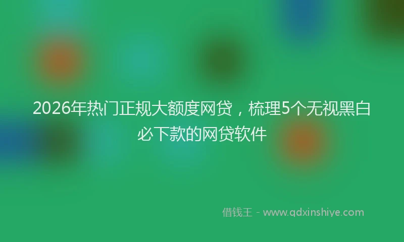 2026年热门正规大额度网贷，梳理5个无视黑白必下款的网贷软件