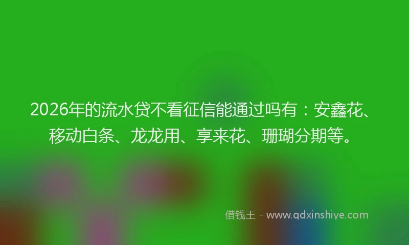 2026年的流水贷不看征信能通过吗有：安鑫花、移动白条、龙龙用、享来花、珊瑚分期等。