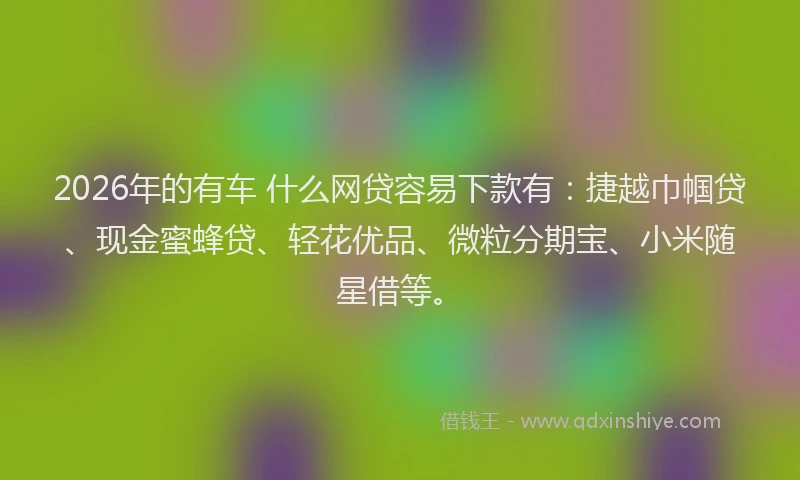 2026年的有车 什么网贷容易下款有:捷越巾帼贷、现金蜜蜂贷、轻花优品、微粒分期宝、小米随星借等。