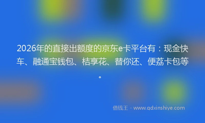 2026年的直接出额度的京东e卡平台有：现金快车、融通宝钱包、桔享花、替你还、便荔卡包等。