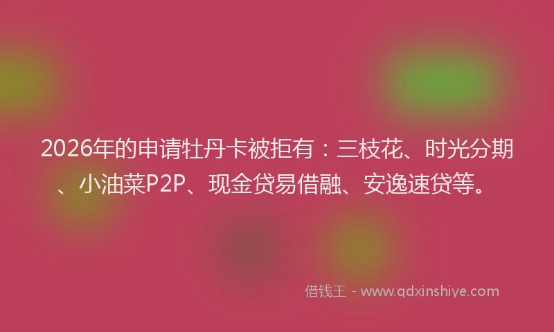 2026年的申请牡丹卡被拒有：三枝花、时光分期、小油菜P2P、现金贷易借融、安逸速贷等。
