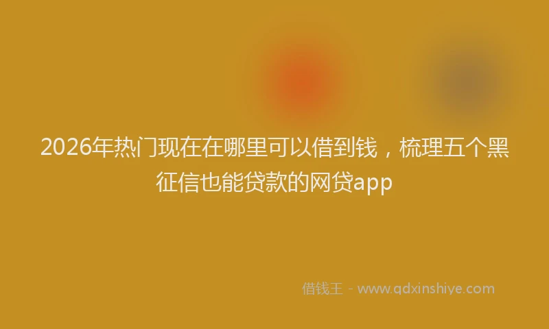 2026年热门现在在哪里可以借到钱，梳理五个黑征信也能贷款的网贷app