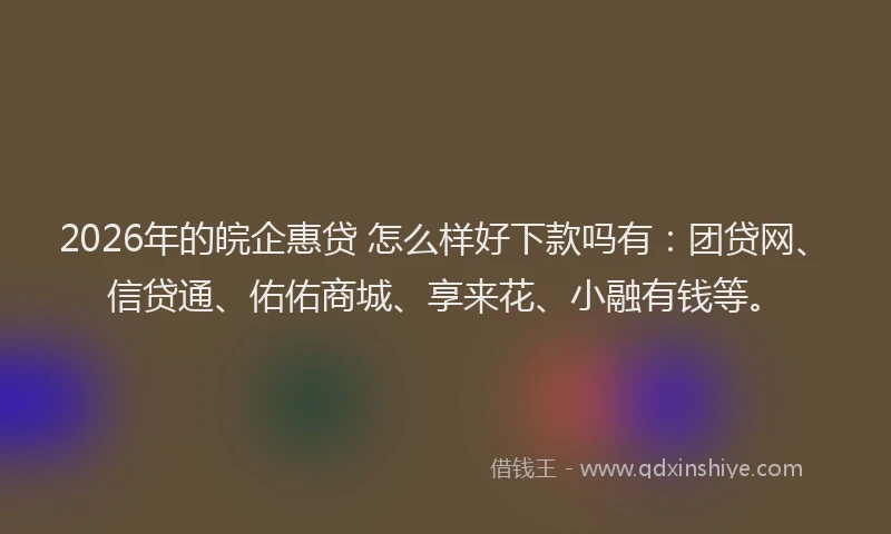 2026年的皖企惠贷 怎么样好下款吗有：团贷网、信贷通、佑佑商城、享来花、小融有钱等。