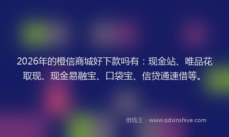 2026年的橙信商城好下款吗有:现金站、唯品花取现、现金易融宝、口袋宝、信贷通速借等。