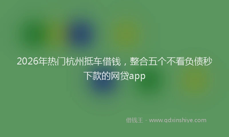 2026年热门杭州抵车借钱，整合五个不看负债秒下款的网贷app