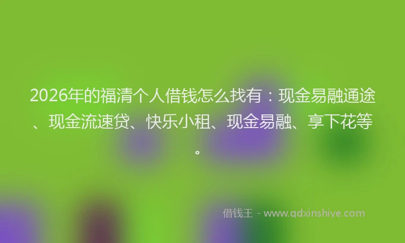 2026年的福清个人借钱怎么找有:现金易融通途、现金流速贷、快乐小租、现金易融、享下花等。