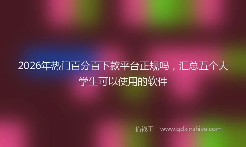 2026年热门百分百下款平台正规吗，汇总五个大学生可以使用的软件