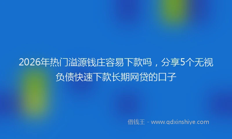 2026年热门溢源钱庄容易下款吗，分享5个无视负债快速下款长期网贷的口子